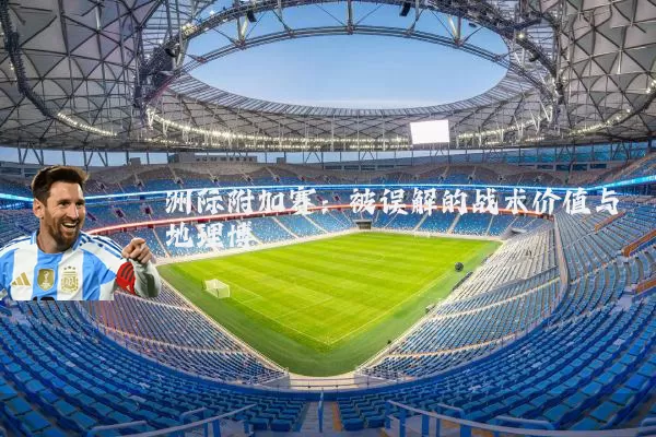 洲际附加赛:被误解的战术价值与地理博弈