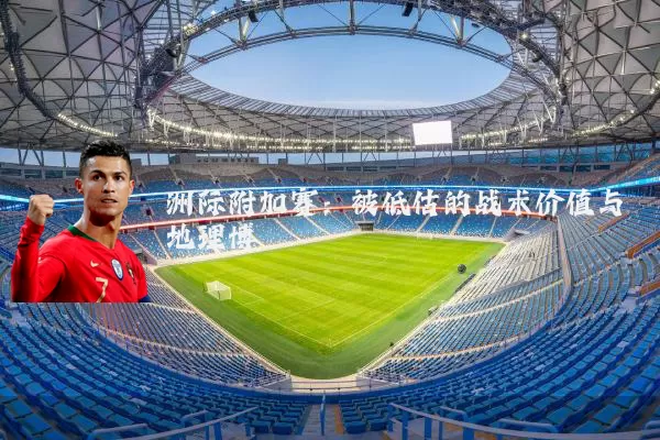 洲际附加赛：被低估的战术价值与地理博弈